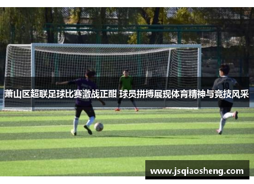 萧山区超联足球比赛激战正酣 球员拼搏展现体育精神与竞技风采