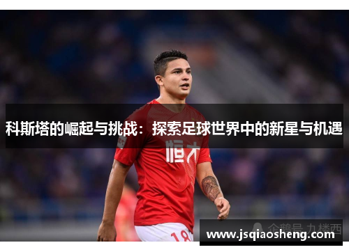 科斯塔的崛起与挑战：探索足球世界中的新星与机遇
